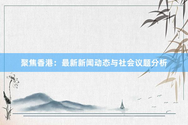 聚焦香港：最新新闻动态与社会议题分析